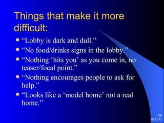 Things that make it more difficult: “Lobby is dark and dull.” “No food/drinks signs in the lobby.” “Nothing ‘hits you’ as you come in, no teaser/focal point.” “Nothing encourages people to ask for help.” “Looks like a ‘model home’ not a real home.” 