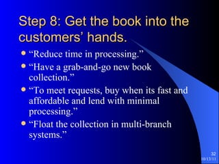 Step 8: Get the book into the customers’ hands. “Reduce time in processing.” “Have a grab-and-go new book collection.” “To meet requests, buy when its fast and affordable and lend with minimal processing.” “Float the collection in multi-branch systems.” 
