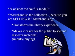 “ Consider the Netflix model.” “ Merchandise the collection…because you are SELLING it.” Merchandising: Transforms the library experience. Makes it easier for the public to see and discover materials (impulse buying). 