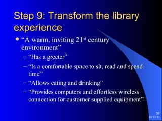 Step 9: Transform the library experience “A warm, inviting 21 st  century environment” “Has a greeter” “Is a comfortable space to sit, read and spend time” “Allows eating and drinking” “Provides computers and effortless wireless connection for customer supplied equipment” 