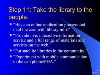 Step 11: Take the library to the people. “Have an online application process and mail the card with library info.” “Provide live, interactive information service and a full range of materials and services on the web.” “Put satellite libraries in the community.” “Experiment with mobile communication to the cell phone/PDA.” 