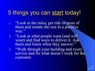 5 things you can  start  today! “Look at the rules; get ride of most of them and restate the rest in a positive way.” “Look at what people want (and will want) and find ways to deliver it. Ask them and listen when they answer.” “Walk through your building and every service and fix what doesn’t work for the customer. 