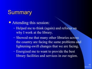Summary Attending this session: Helped me to think (again) and refocus on why I work at the library. Showed me that many other libraries across the country are facing the same problems and lightening-swift changes that we are facing. Energized me to want to provide the best library facilities and services in our region. 