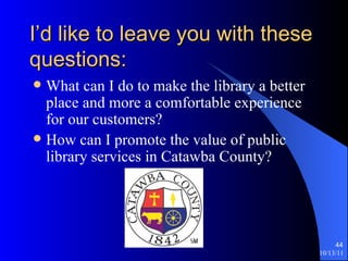 I’d like to leave you with these questions: What can I do to make the library a better place and more a comfortable experience for our customers? How can I promote the value of public library services in Catawba County? 