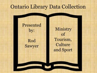 Ontario Library Data Collection
Presented
by:
Rod
Sawyer
Ministry
of
Tourism,
Culture
and Sport
 