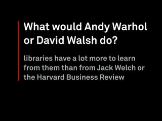 What would Andy Warhol
or David Walsh do?
libraries have a lot more to learn
from them than from Jack Welch or
the Harvard Business Review
 