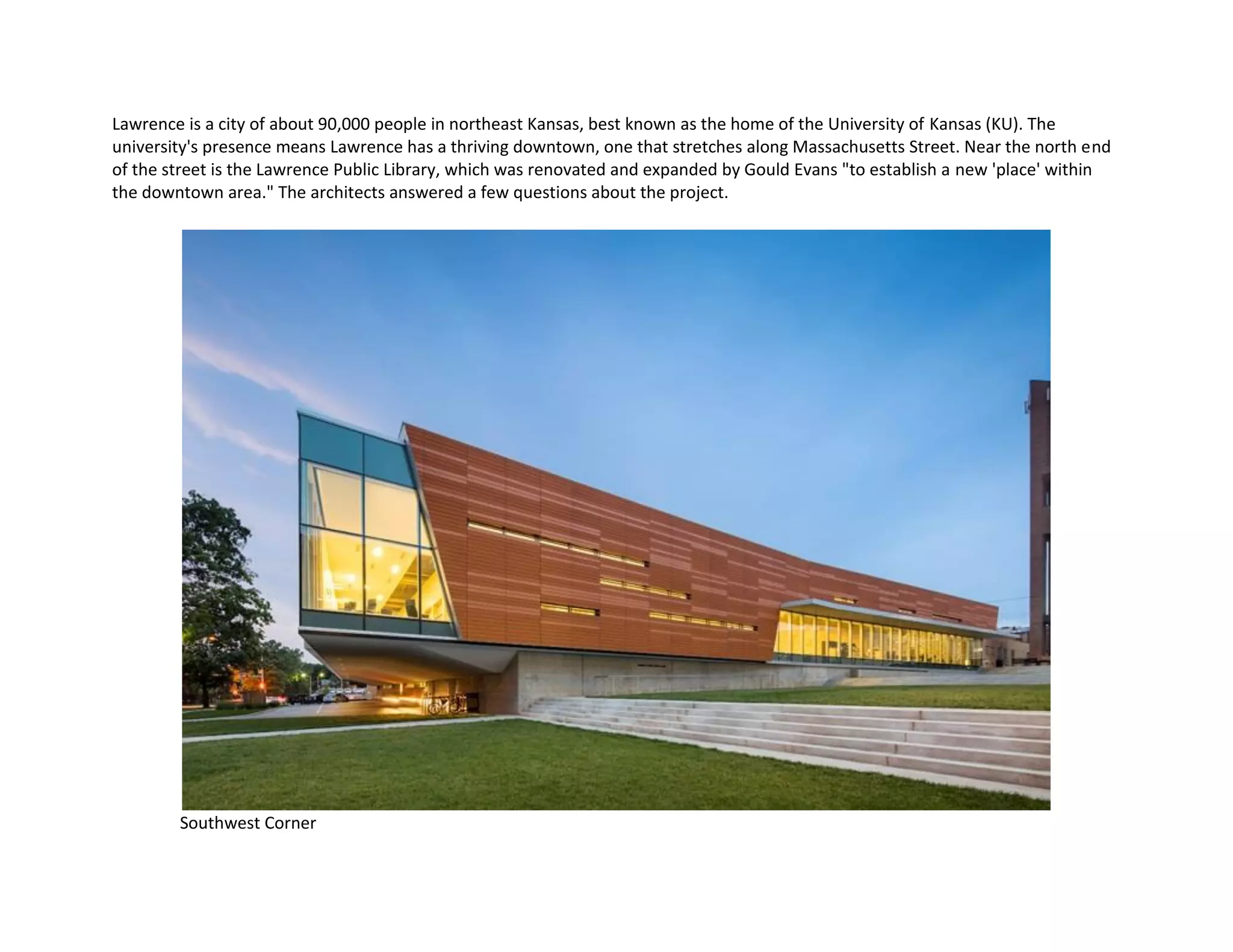 Lawrence is a city of about 90,000 people in northeast Kansas, best known as the home of the University of Kansas (KU). The
university's presence means Lawrence has a thriving downtown, one that stretches along Massachusetts Street. Near the north end
of the street is the Lawrence Public Library, which was renovated and expanded by Gould Evans "to establish a new 'place' within
the downtown area." The architects answered a few questions about the project.
Southwest Corner
 