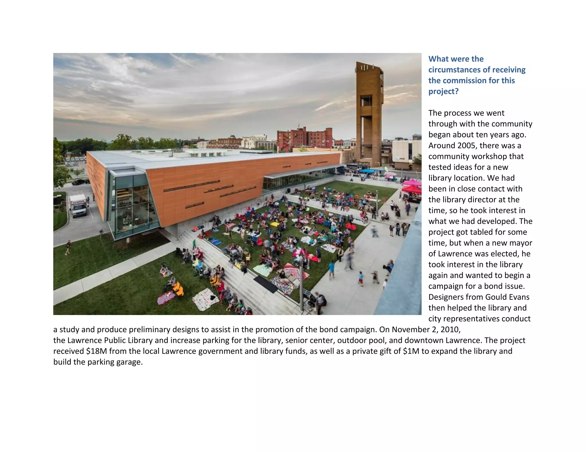 What were the
circumstances of receiving
the commission for this
project?
The process we went
through with the community
began about ten years ago.
Around 2005, there was a
community workshop that
tested ideas for a new
library location. We had
been in close contact with
the library director at the
time, so he took interest in
what we had developed. The
project got tabled for some
time, but when a new mayor
of Lawrence was elected, he
took interest in the library
again and wanted to begin a
campaign for a bond issue.
Designers from Gould Evans
then helped the library and
city representatives conduct
a study and produce preliminary designs to assist in the promotion of the bond campaign. On November 2, 2010,
the Lawrence Public Library and increase parking for the library, senior center, outdoor pool, and downtown Lawrence. The project
received $18M from the local Lawrence government and library funds, as well as a private gift of $1M to expand the library and
build the parking garage.
 