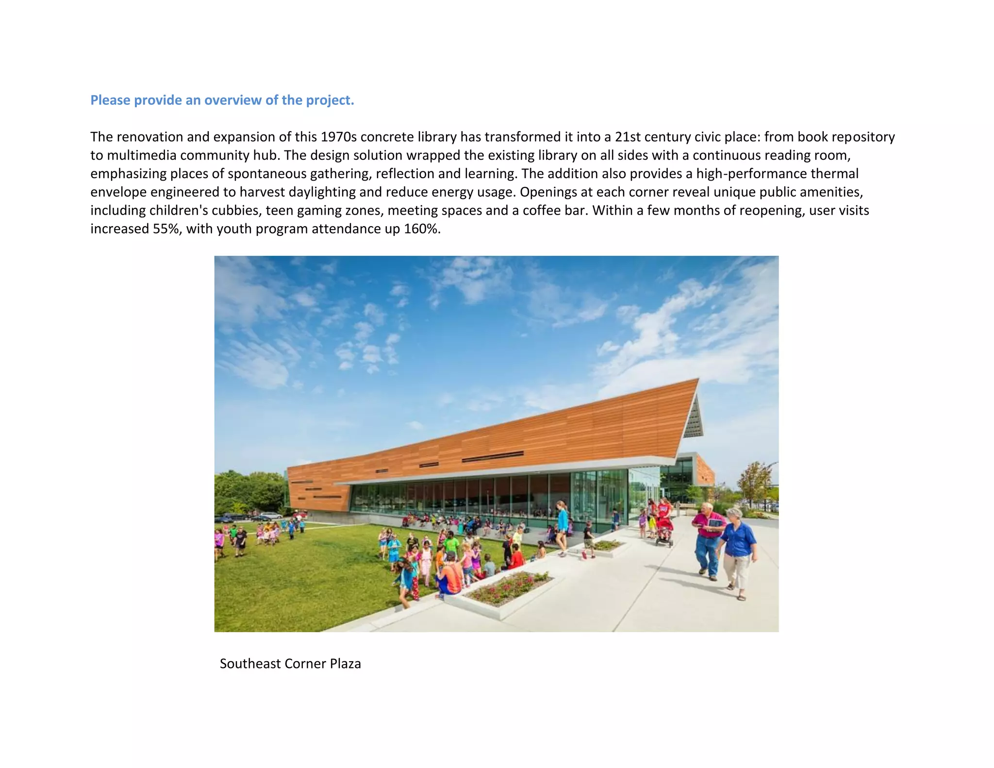 Please provide an overview of the project.
The renovation and expansion of this 1970s concrete library has transformed it into a 21st century civic place: from book repository
to multimedia community hub. The design solution wrapped the existing library on all sides with a continuous reading room,
emphasizing places of spontaneous gathering, reflection and learning. The addition also provides a high-performance thermal
envelope engineered to harvest daylighting and reduce energy usage. Openings at each corner reveal unique public amenities,
including children's cubbies, teen gaming zones, meeting spaces and a coffee bar. Within a few months of reopening, user visits
increased 55%, with youth program attendance up 160%.
Southeast Corner Plaza
 