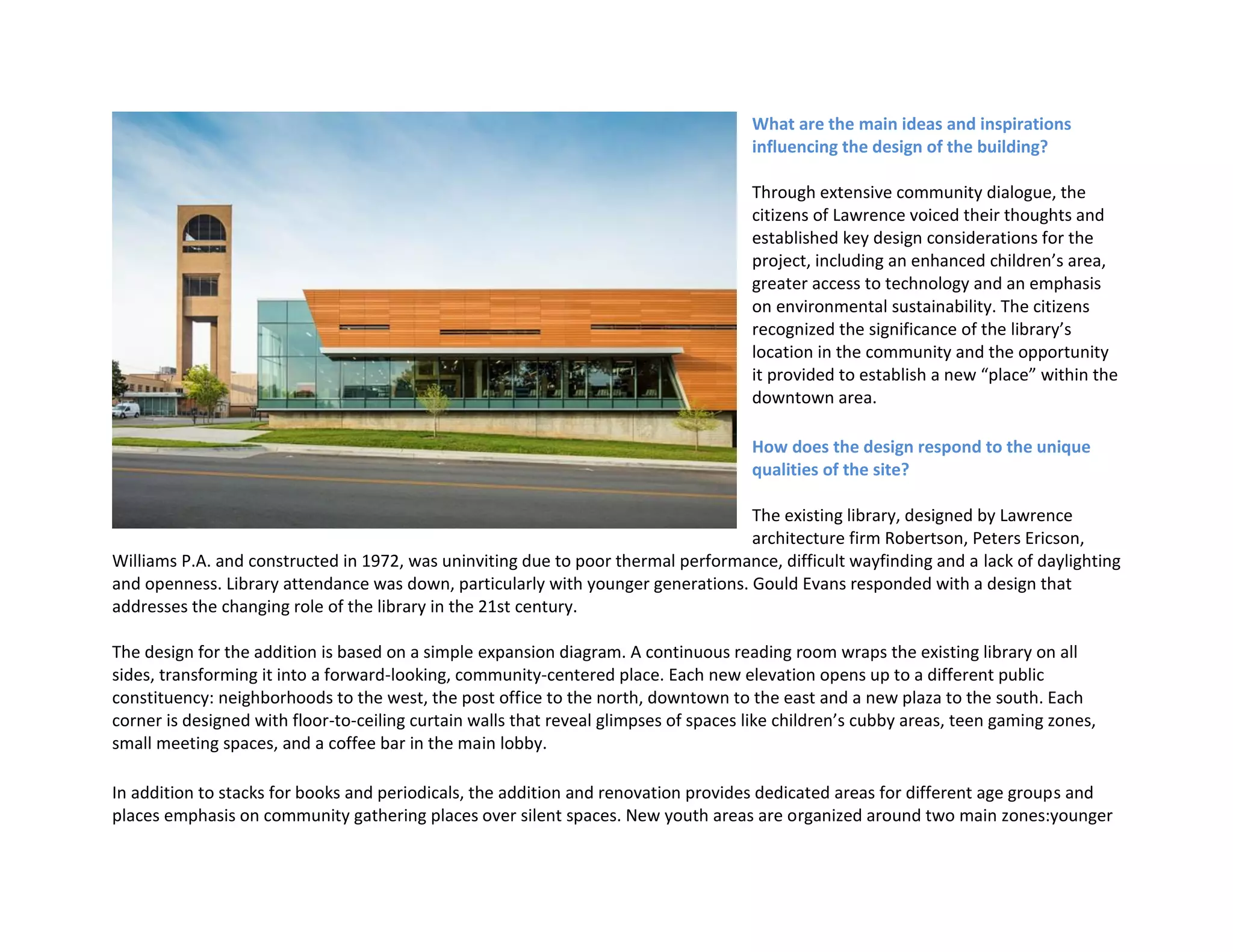 What are the main ideas and inspirations
influencing the design of the building?
Through extensive community dialogue, the
citizens of Lawrence voiced their thoughts and
established key design considerations for the
project, including an enhanced children’s area,
greater access to technology and an emphasis
on environmental sustainability. The citizens
recognized the significance of the library’s
location in the community and the opportunity
it provided to establish a new “place” within the
downtown area.
How does the design respond to the unique
qualities of the site?
The existing library, designed by Lawrence
architecture firm Robertson, Peters Ericson,
Williams P.A. and constructed in 1972, was uninviting due to poor thermal performance, difficult wayfinding and a lack of daylighting
and openness. Library attendance was down, particularly with younger generations. Gould Evans responded with a design that
addresses the changing role of the library in the 21st century.
The design for the addition is based on a simple expansion diagram. A continuous reading room wraps the existing library on all
sides, transforming it into a forward-looking, community-centered place. Each new elevation opens up to a different public
constituency: neighborhoods to the west, the post office to the north, downtown to the east and a new plaza to the south. Each
corner is designed with floor-to-ceiling curtain walls that reveal glimpses of spaces like children’s cubby areas, teen gaming zones,
small meeting spaces, and a coffee bar in the main lobby.
In addition to stacks for books and periodicals, the addition and renovation provides dedicated areas for different age groups and
places emphasis on community gathering places over silent spaces. New youth areas are organized around two main zones:younger
 