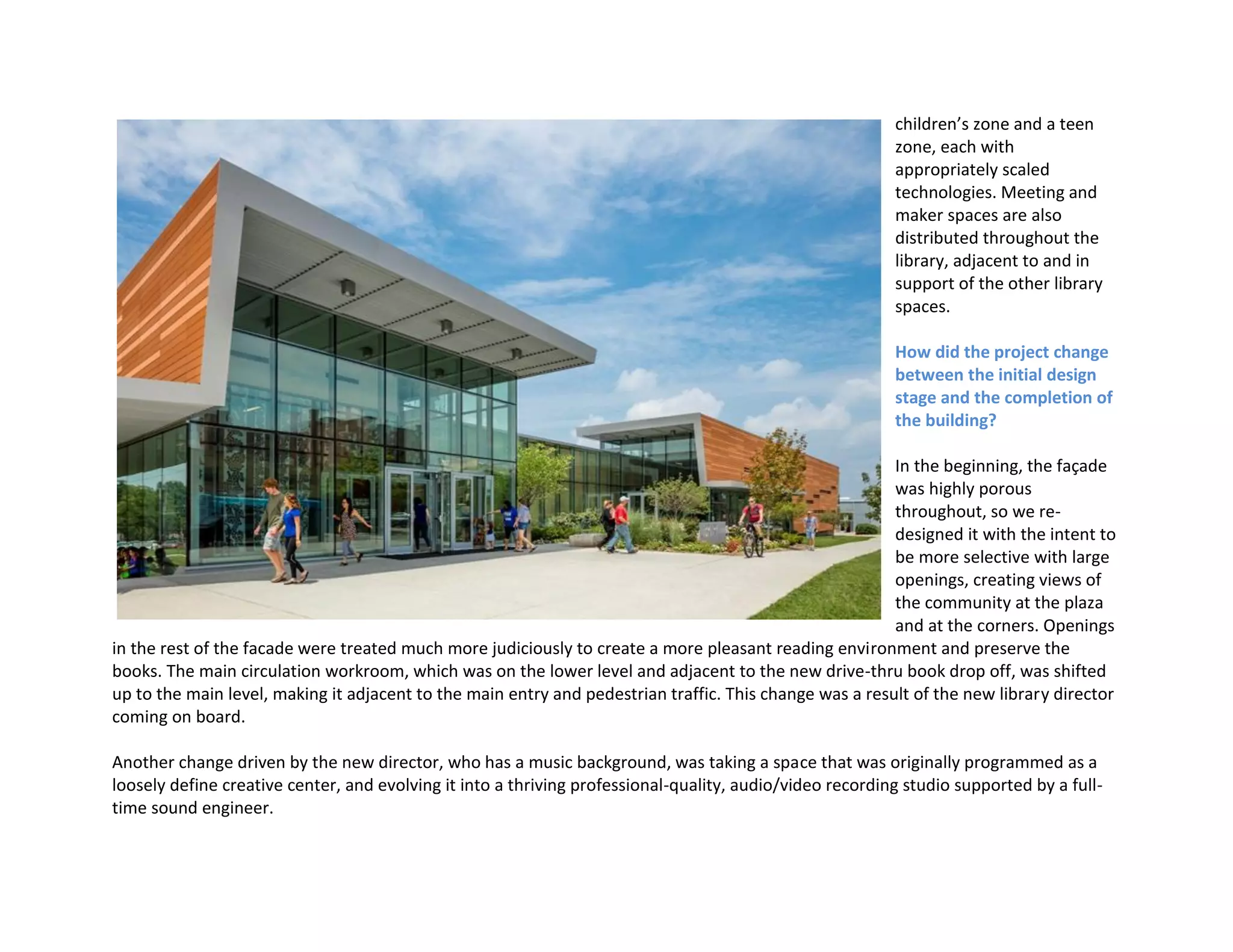 children’s zone and a teen
zone, each with
appropriately scaled
technologies. Meeting and
maker spaces are also
distributed throughout the
library, adjacent to and in
support of the other library
spaces.
How did the project change
between the initial design
stage and the completion of
the building?
In the beginning, the façade
was highly porous
throughout, so we re-
designed it with the intent to
be more selective with large
openings, creating views of
the community at the plaza
and at the corners. Openings
in the rest of the facade were treated much more judiciously to create a more pleasant reading environment and preserve the
books. The main circulation workroom, which was on the lower level and adjacent to the new drive-thru book drop off, was shifted
up to the main level, making it adjacent to the main entry and pedestrian traffic. This change was a result of the new library director
coming on board.
Another change driven by the new director, who has a music background, was taking a space that was originally programmed as a
loosely define creative center, and evolving it into a thriving professional-quality, audio/video recording studio supported by a full-
time sound engineer.
 