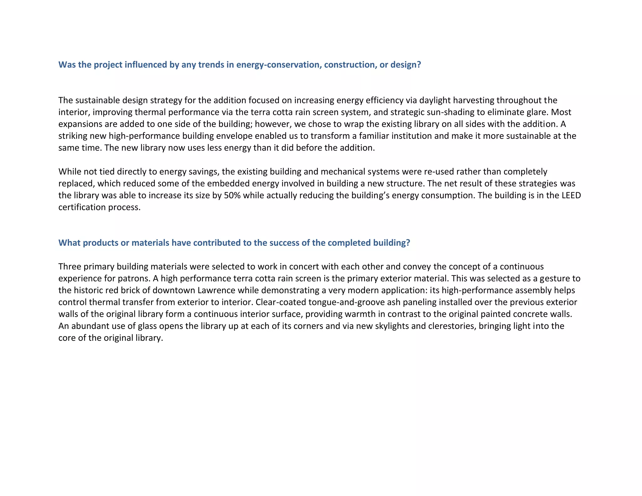Was the project influenced by any trends in energy-conservation, construction, or design?
The sustainable design strategy for the addition focused on increasing energy efficiency via daylight harvesting throughout the
interior, improving thermal performance via the terra cotta rain screen system, and strategic sun-shading to eliminate glare. Most
expansions are added to one side of the building; however, we chose to wrap the existing library on all sides with the addition. A
striking new high-performance building envelope enabled us to transform a familiar institution and make it more sustainable at the
same time. The new library now uses less energy than it did before the addition.
While not tied directly to energy savings, the existing building and mechanical systems were re-used rather than completely
replaced, which reduced some of the embedded energy involved in building a new structure. The net result of these strategies was
the library was able to increase its size by 50% while actually reducing the building’s energy consumption. The building is in the LEED
certification process.
What products or materials have contributed to the success of the completed building?
Three primary building materials were selected to work in concert with each other and convey the concept of a continuous
experience for patrons. A high performance terra cotta rain screen is the primary exterior material. This was selected as a gesture to
the historic red brick of downtown Lawrence while demonstrating a very modern application: its high-performance assembly helps
control thermal transfer from exterior to interior. Clear-coated tongue-and-groove ash paneling installed over the previous exterior
walls of the original library form a continuous interior surface, providing warmth in contrast to the original painted concrete walls.
An abundant use of glass opens the library up at each of its corners and via new skylights and clerestories, bringing light into the
core of the original library.
 