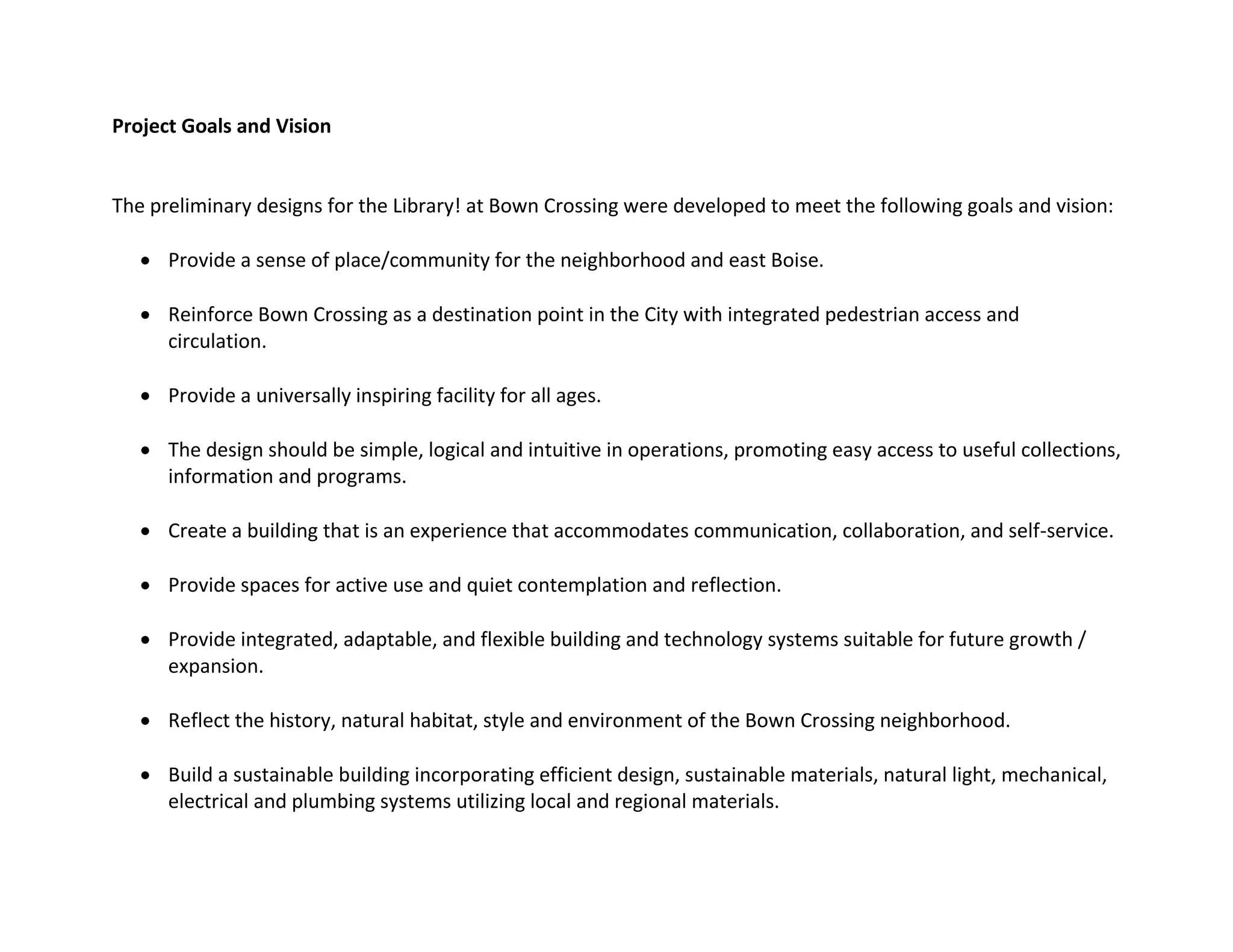 Project Goals and Vision
The preliminary designs for the Library! at Bown Crossing were developed to meet the following goals and vision:
 Provide a sense of place/community for the neighborhood and east Boise.
 Reinforce Bown Crossing as a destination point in the City with integrated pedestrian access and
circulation.
 Provide a universally inspiring facility for all ages.
 The design should be simple, logical and intuitive in operations, promoting easy access to useful collections,
information and programs.
 Create a building that is an experience that accommodates communication, collaboration, and self-service.
 Provide spaces for active use and quiet contemplation and reflection.
 Provide integrated, adaptable, and flexible building and technology systems suitable for future growth /
expansion.
 Reflect the history, natural habitat, style and environment of the Bown Crossing neighborhood.
 Build a sustainable building incorporating efficient design, sustainable materials, natural light, mechanical,
electrical and plumbing systems utilizing local and regional materials.
 