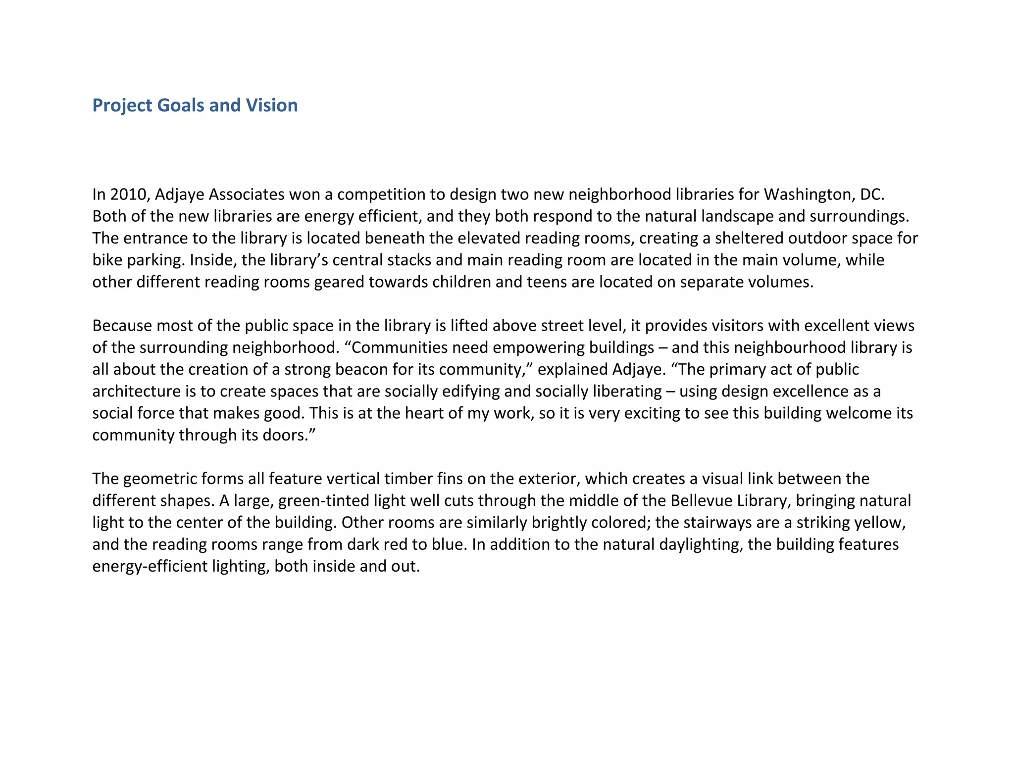Project Goals and Vision
In 2010, Adjaye Associates won a competition to design two new neighborhood libraries for Washington, DC.
Both of the new libraries are energy efficient, and they both respond to the natural landscape and surroundings.
The entrance to the library is located beneath the elevated reading rooms, creating a sheltered outdoor space for
bike parking. Inside, the library’s central stacks and main reading room are located in the main volume, while
other different reading rooms geared towards children and teens are located on separate volumes.
Because most of the public space in the library is lifted above street level, it provides visitors with excellent views
of the surrounding neighborhood. “Communities need empowering buildings – and this neighbourhood library is
all about the creation of a strong beacon for its community,” explained Adjaye. “The primary act of public
architecture is to create spaces that are socially edifying and socially liberating – using design excellence as a
social force that makes good. This is at the heart of my work, so it is very exciting to see this building welcome its
community through its doors.”
The geometric forms all feature vertical timber fins on the exterior, which creates a visual link between the
different shapes. A large, green-tinted light well cuts through the middle of the Bellevue Library, bringing natural
light to the center of the building. Other rooms are similarly brightly colored; the stairways are a striking yellow,
and the reading rooms range from dark red to blue. In addition to the natural daylighting, the building features
energy-efficient lighting, both inside and out.
 