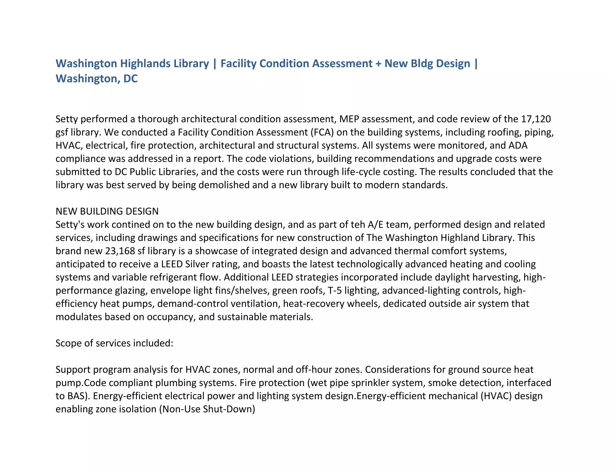 Washington Highlands Library | Facility Condition Assessment + New Bldg Design |
Washington, DC
Setty performed a thorough architectural condition assessment, MEP assessment, and code review of the 17,120
gsf library. We conducted a Facility Condition Assessment (FCA) on the building systems, including roofing, piping,
HVAC, electrical, fire protection, architectural and structural systems. All systems were monitored, and ADA
compliance was addressed in a report. The code violations, building recommendations and upgrade costs were
submitted to DC Public Libraries, and the costs were run through life-cycle costing. The results concluded that the
library was best served by being demolished and a new library built to modern standards.
NEW BUILDING DESIGN
Setty's work contined on to the new building design, and as part of teh A/E team, performed design and related
services, including drawings and specifications for new construction of The Washington Highland Library. This
brand new 23,168 sf library is a showcase of integrated design and advanced thermal comfort systems,
anticipated to receive a LEED Silver rating, and boasts the latest technologically advanced heating and cooling
systems and variable refrigerant flow. Additional LEED strategies incorporated include daylight harvesting, high-
performance glazing, envelope light fins/shelves, green roofs, T-5 lighting, advanced-lighting controls, high-
efficiency heat pumps, demand-control ventilation, heat-recovery wheels, dedicated outside air system that
modulates based on occupancy, and sustainable materials.
Scope of services included:
Support program analysis for HVAC zones, normal and off-hour zones. Considerations for ground source heat
pump.Code compliant plumbing systems. Fire protection (wet pipe sprinkler system, smoke detection, interfaced
to BAS). Energy-efficient electrical power and lighting system design.Energy-efficient mechanical (HVAC) design
enabling zone isolation (Non-Use Shut-Down)
 
