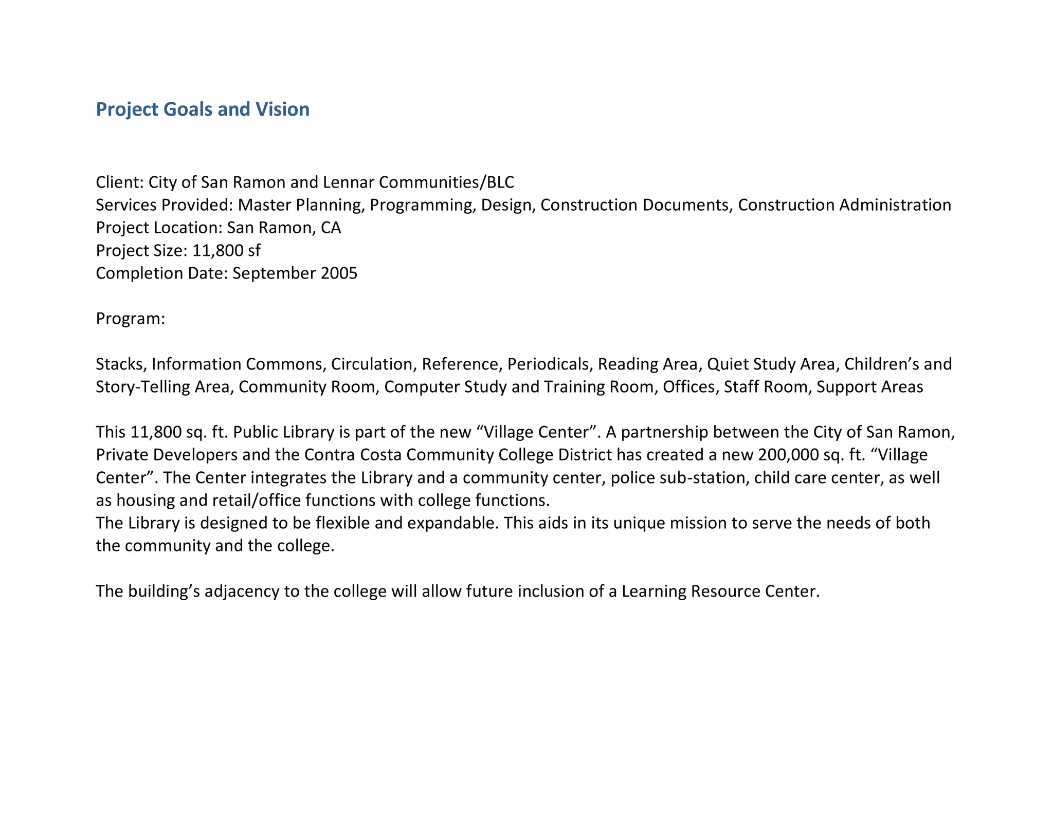 Project Goals and Vision
Client: City of San Ramon and Lennar Communities/BLC
Services Provided: Master Planning, Programming, Design, Construction Documents, Construction Administration
Project Location: San Ramon, CA
Project Size: 11,800 sf
Completion Date: September 2005
Program:
Stacks, Information Commons, Circulation, Reference, Periodicals, Reading Area, Quiet Study Area, Children’s and
Story-Telling Area, Community Room, Computer Study and Training Room, Offices, Staff Room, Support Areas
This 11,800 sq. ft. Public Library is part of the new “Village Center”. A partnership between the City of San Ramon,
Private Developers and the Contra Costa Community College District has created a new 200,000 sq. ft. “Village
Center”. The Center integrates the Library and a community center, police sub-station, child care center, as well
as housing and retail/office functions with college functions.
The Library is designed to be flexible and expandable. This aids in its unique mission to serve the needs of both
the community and the college.
The building’s adjacency to the college will allow future inclusion of a Learning Resource Center.
 