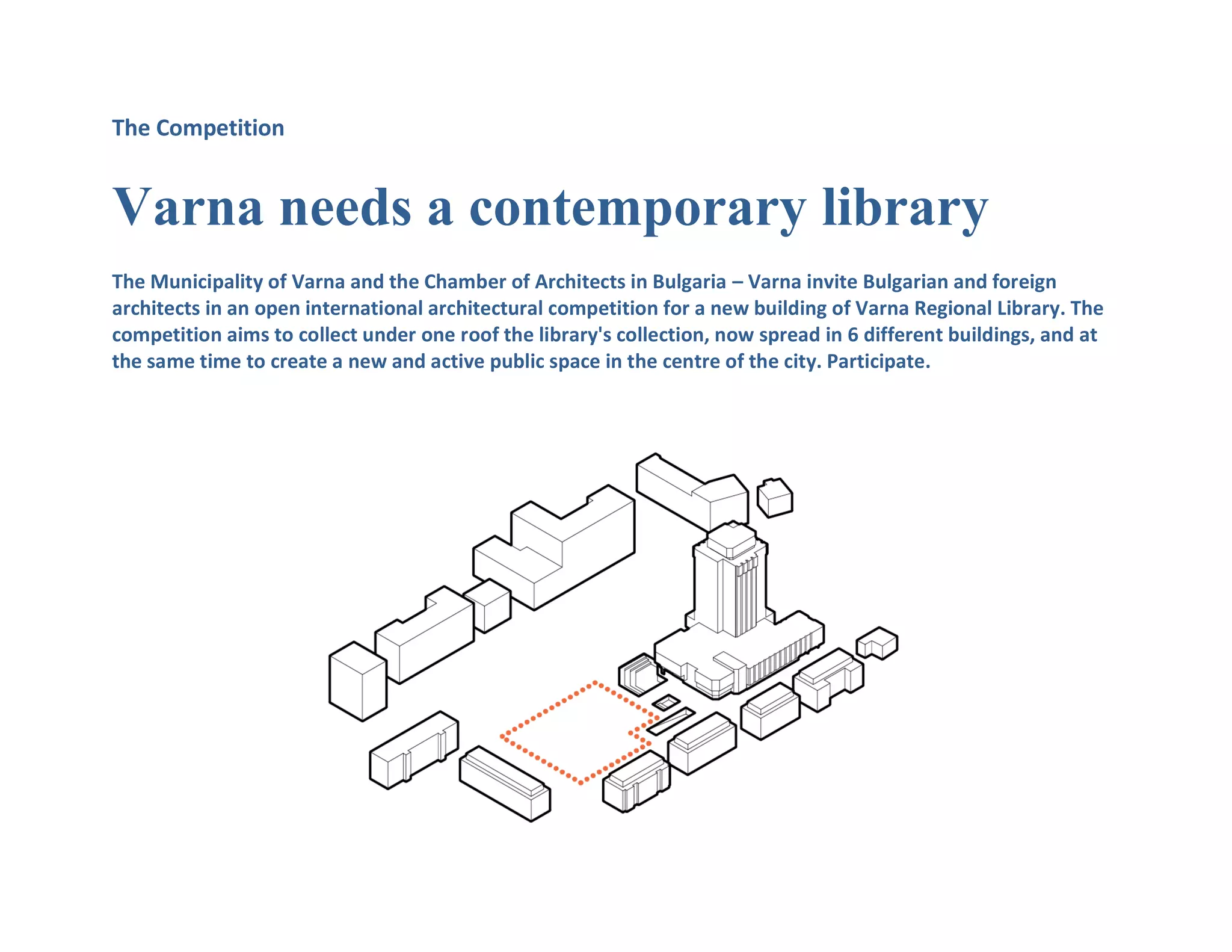 The Competition
Varna needs a contemporary library
The Municipality of Varna and the Chamber of Architects in Bulgaria – Varna invite Bulgarian and foreign
architects in an open international architectural competition for a new building of Varna Regional Library. The
competition aims to collect under one roof the library's collection, now spread in 6 different buildings, and at
the same time to create a new and active public space in the centre of the city. Participate.
 