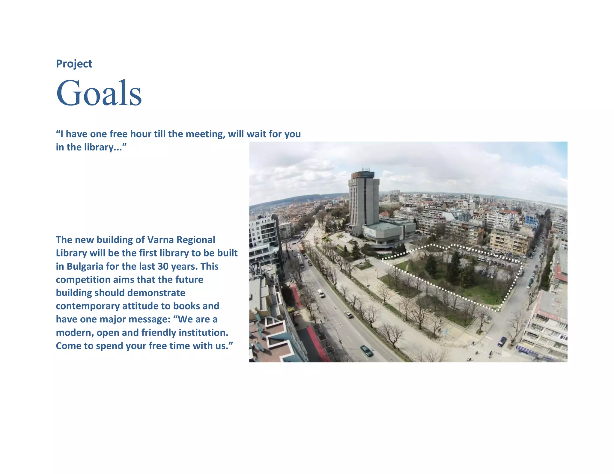 Project
Goals
“I have one free hour till the meeting, will wait for you
in the library...”
The new building of Varna Regional
Library will be the first library to be built
in Bulgaria for the last 30 years. This
competition aims that the future
building should demonstrate
contemporary attitude to books and
have one major message: “We are a
modern, open and friendly institution.
Come to spend your free time with us.”
 