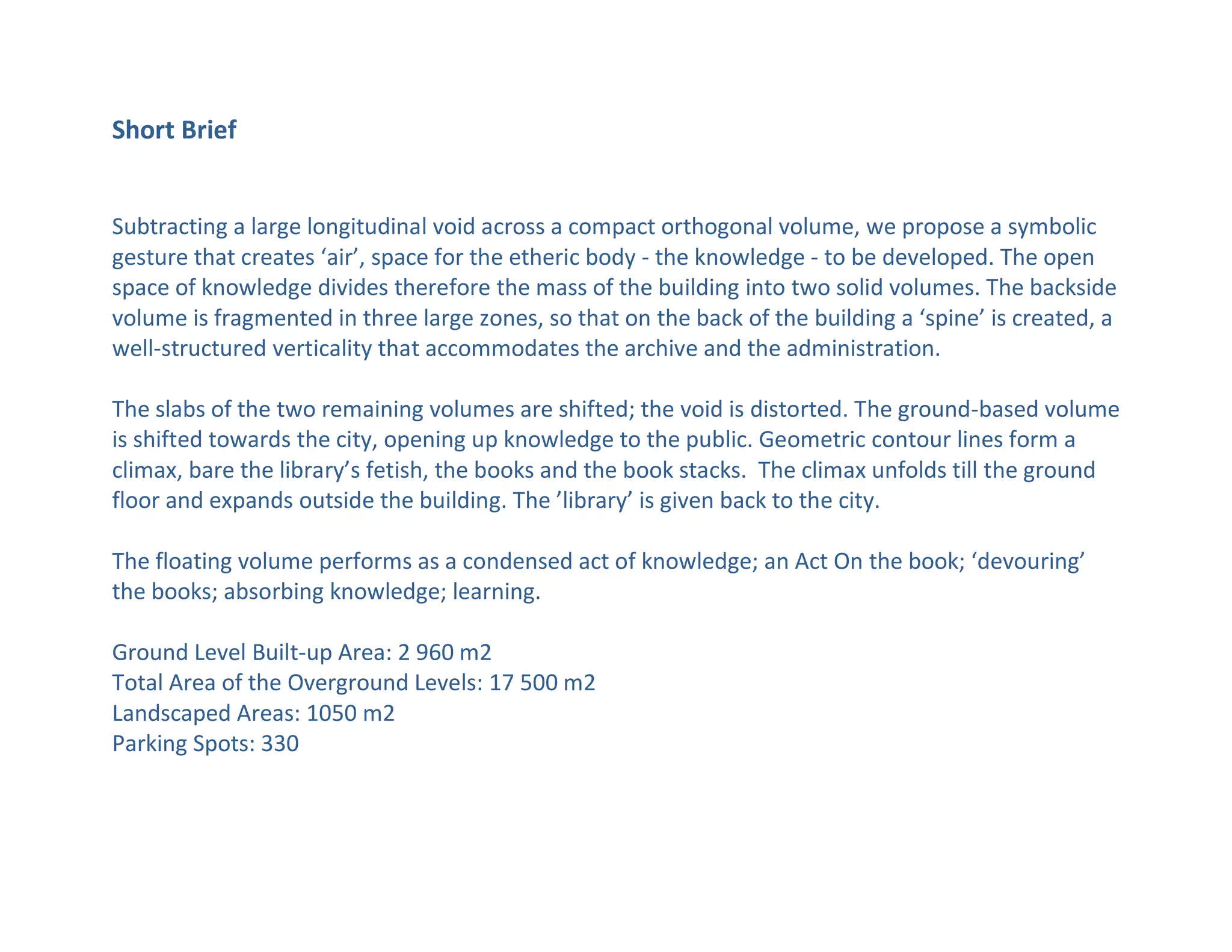 Short Brief
Subtracting a large longitudinal void across a compact orthogonal volume, we propose a symbolic
gesture that creates ‘air’, space for the etheric body - the knowledge - to be developed. The open
space of knowledge divides therefore the mass of the building into two solid volumes. The backside
volume is fragmented in three large zones, so that on the back of the building a ‘spine’ is created, a
well-structured verticality that accommodates the archive and the administration.
The slabs of the two remaining volumes are shifted; the void is distorted. The ground-based volume
is shifted towards the city, opening up knowledge to the public. Geometric contour lines form a
climax, bare the library’s fetish, the books and the book stacks. The climax unfolds till the ground
floor and expands outside the building. The ’library’ is given back to the city.
The floating volume performs as a condensed act of knowledge; an Act On the book; ‘devouring’
the books; absorbing knowledge; learning.
Ground Level Built-up Area: 2 960 m2
Total Area of the Overground Levels: 17 500 m2
Landscaped Areas: 1050 m2
Parking Spots: 330
 