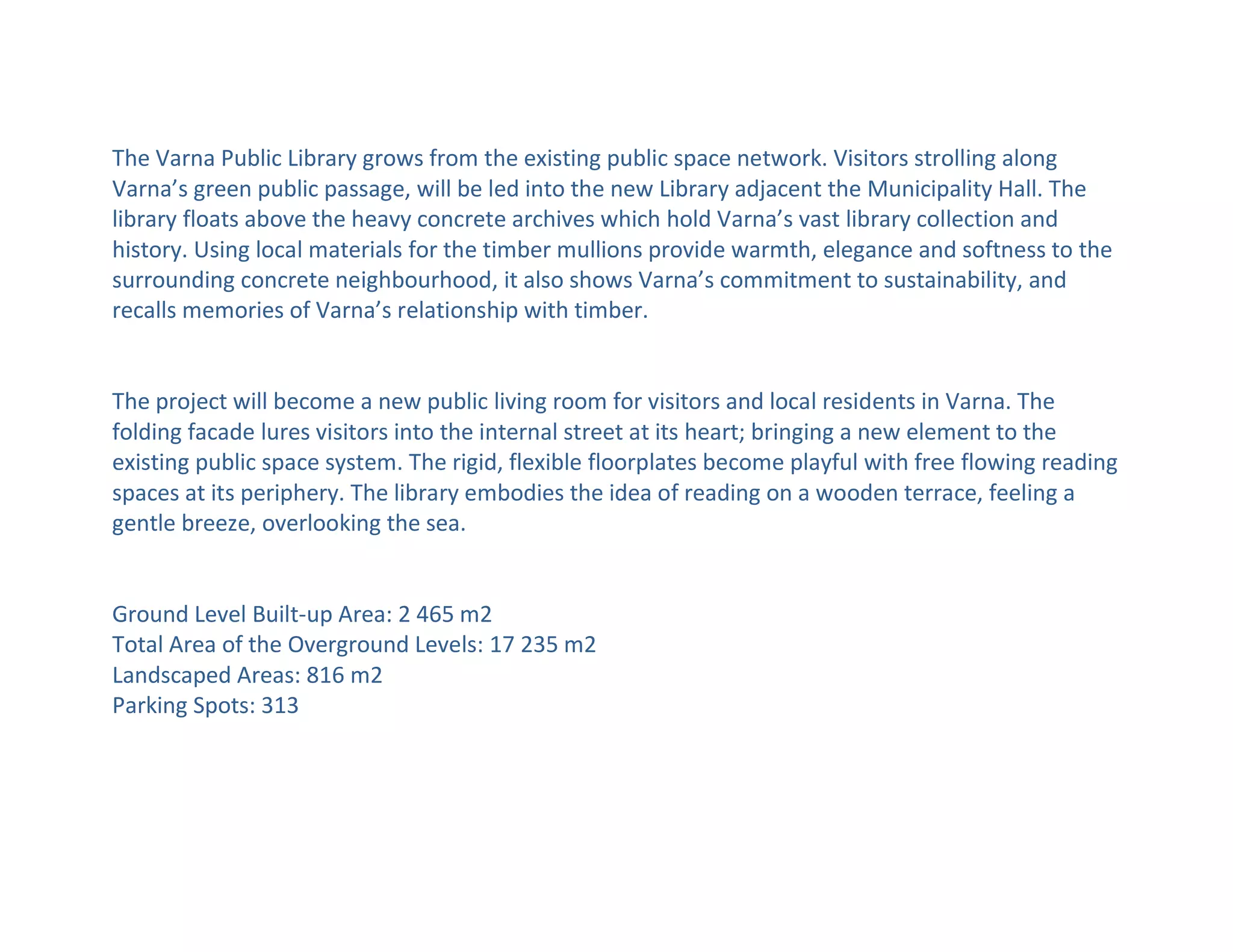 The Varna Public Library grows from the existing public space network. Visitors strolling along
Varna’s green public passage, will be led into the new Library adjacent the Municipality Hall. The
library floats above the heavy concrete archives which hold Varna’s vast library collection and
history. Using local materials for the timber mullions provide warmth, elegance and softness to the
surrounding concrete neighbourhood, it also shows Varna’s commitment to sustainability, and
recalls memories of Varna’s relationship with timber.
The project will become a new public living room for visitors and local residents in Varna. The
folding facade lures visitors into the internal street at its heart; bringing a new element to the
existing public space system. The rigid, flexible floorplates become playful with free flowing reading
spaces at its periphery. The library embodies the idea of reading on a wooden terrace, feeling a
gentle breeze, overlooking the sea.
Ground Level Built-up Area: 2 465 m2
Total Area of the Overground Levels: 17 235 m2
Landscaped Areas: 816 m2
Parking Spots: 313
 