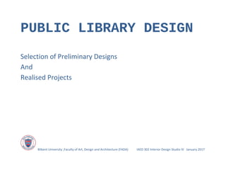 PUBLIC LIBRARY DESIGN
Selection of Preliminary Designs
And
Realised Projects
Bilkent University ,Faculty of Art, Design and Architecture (FADA) IAED 302 Interior Design Studio IV January 2017
 