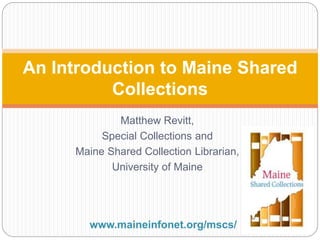 Matthew Revitt,
Special Collections and
Maine Shared Collection Librarian,
University of Maine
An Introduction to Maine Shared
Collections
www.maineinfonet.org/mscs/
 