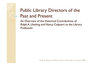 Public Library Directors of the
Past and Present
An Overview of the Historical Contributions of
Ralph A. Ulveling and Nancy Colpaert to the Library
Profession




               Heidi E. Blanton | Wayne State University | Summer 2006
 