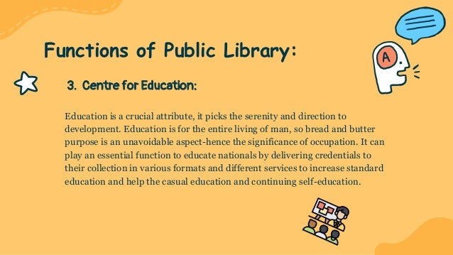3. Centre for Education:
Education is a crucial attribute, it picks the serenity and direction to
development. Education is for the entire living of man, so bread and butter
purpose is an unavoidable aspect-hence the significance of occupation. It can
play an essential function to educate nationals by delivering credentials to
their collection in various formats and different services to increase standard
education and help the casual education and continuing self-education.
Functions of Public Library:
 