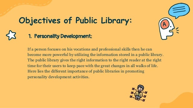 1. Personality Development:
If a person focuses on his vocations and professional skills then he can
become more powerful by utilizing the information stored in a public library.
The public library gives the right information to the right reader at the right
time for their users to keep pace with the great changes in all walks of life.
Here lies the different importance of public libraries in promoting
personality development activities.
Objectives of Public Library:
 