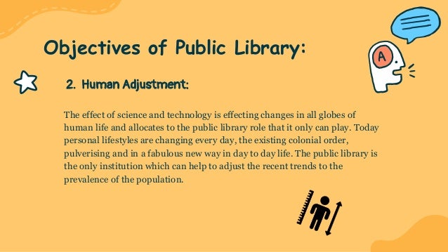 2. Human Adjustment:
The effect of science and technology is effecting changes in all globes of
human life and allocates to the public library role that it only can play. Today
personal lifestyles are changing every day, the existing colonial order,
pulverising and in a fabulous new way in day to day life. The public library is
the only institution which can help to adjust the recent trends to the
prevalence of the population.
Objectives of Public Library:
 