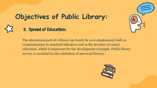 3. Spread of Education:
The educational part of a library can barely be over-emphasized, both as
complementary to standard education and as the provider of casual
education, which is important for the development of people. Public library
service is essential for the exhibition of universal literacy.
Objectives of Public Library:
 
