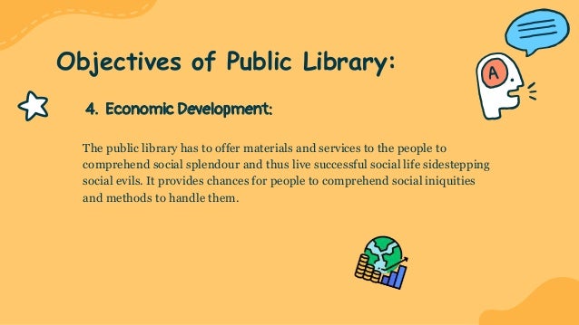 4. Economic Development:
The public library has to offer materials and services to the people to
comprehend social splendour and thus live successful social life sidestepping
social evils. It provides chances for people to comprehend social iniquities
and methods to handle them.
Objectives of Public Library:
 