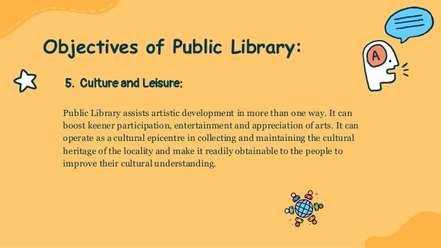 5. Culture and Leisure:
Public Library assists artistic development in more than one way. It can
boost keener participation, entertainment and appreciation of arts. It can
operate as a cultural epicentre in collecting and maintaining the cultural
heritage of the locality and make it readily obtainable to the people to
improve their cultural understanding.
Objectives of Public Library:
 