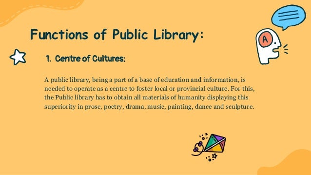 1. Centre of Cultures:
A public library, being a part of a base of education and information, is
needed to operate as a centre to foster local or provincial culture. For this,
the Public library has to obtain all materials of humanity displaying this
superiority in prose, poetry, drama, music, painting, dance and sculpture.
Functions of Public Library:
 