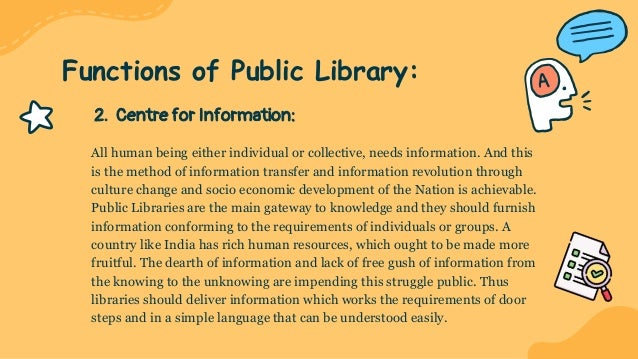 2. Centre for Information:
All human being either individual or collective, needs information. And this
is the method of information transfer and information revolution through
culture change and socio economic development of the Nation is achievable.
Public Libraries are the main gateway to knowledge and they should furnish
information conforming to the requirements of individuals or groups. A
country like India has rich human resources, which ought to be made more
fruitful. The dearth of information and lack of free gush of information from
the knowing to the unknowing are impending this struggle public. Thus
libraries should deliver information which works the requirements of door
steps and in a simple language that can be understood easily.
Functions of Public Library:
 