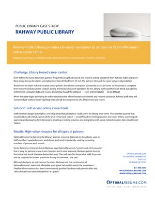 PUBLIC LIBRARY CASE STUDY
  RAHWAY PUBLIC LIBRARY

Rahway Public Library provides job-search assistance to patrons via OptimalResume’s
online career center.
Modules used: Resume, Website, Letter, Skills Assessment, Video Resume, Portfolio, Interview




Challenge: Library turned career center
Even before the Great Recession, patrons frequently sought job search and resume writing assistance from Rahway Public Library in
New Jersey, but as the state’s unemployment rate climbed from 4.3 to 9.1%, patrons’ demand for career services skyrocketed.

Aside from the sheer volume increase, many patrons don’t have a computer or Internet access at home, so they need to complete
their research and document creation during the library’s hours of operation. At first, library staff used Microsoft Word, but patrons
with limited computer skills and resume knowledge found the software — even with templates — to be difficult.

When the state began providing an online database that offered career assessments and resume assistance, Rahway staff were still
concerned job seekers weren’t getting help with all the components of a 21st century job search.


Solution: Self-service online career tools
Staff members began looking for a one-stop shop that job seekers could use in the library or at home. They wanted a portal that
would address all critical aspects of the 21st century job search — everything from writing resumes and cover letters, searching job
openings and preparing for interviews to creating an online presence and integrating with social networking sites like LinkedIn and
Twitter.


Results: High-value resource for all types of patrons
OptimalResume has become the library’s premier resource, featured on its website, used in
staff members’ quarterly career workshops, and most importantly, used by increasing
numbers of patrons each month.

Senior Reference Librarian Carrie Marlowe says OptimalResume is “a point-and-click resource”
that is easy for patrons to use. Even if patrons don’t need a resume, Marlowe points them to
the interactive mock interview feature because “they will need to know what skills they need                              OPTIMALRESUME.COM
and be prepared to answer questions during an interview,” she said.                                                   1415 WEST NC HIGHWAY 54
                                                                                                                                      SUITE 103
Although budgets are tight across the state, Marlowe said the combination of                                                DURHAM, NC 27707
OptimalResume’s value and affordable price point has made it worth the investment.
Feedback from patrons has been tremendously positive. Marlowe said patrons often ask,                                         877.998.7654
                                                                                                                  INFO@OPTIMALRESUME.COM
“Why didn’t I know about this before? It’s great!”
                                                                                                                  WWW.OPTIMALRESUME.COM
 
