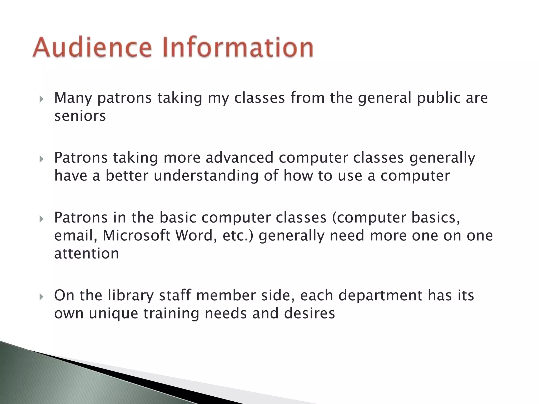    Many patrons taking my classes from the general public are
    seniors

   Patrons taking more advanced computer classes generally
    have a better understanding of how to use a computer

   Patrons in the basic computer classes (computer basics,
    email, Microsoft Word, etc.) generally need more one on one
    attention

   On the library staff member side, each department has its
    own unique training needs and desires
 