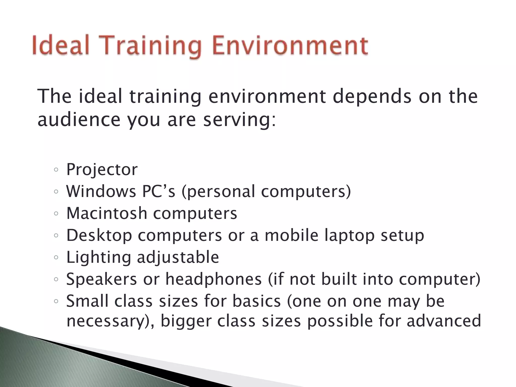 The ideal training environment depends on the
audience you are serving:

 ◦   Projector
 ◦   Windows PC’s (personal computers)
 ◦   Macintosh computers
 ◦   Desktop computers or a mobile laptop setup
 ◦   Lighting adjustable
 ◦   Speakers or headphones (if not built into computer)
 ◦   Small class sizes for basics (one on one may be
     necessary), bigger class sizes possible for advanced
 