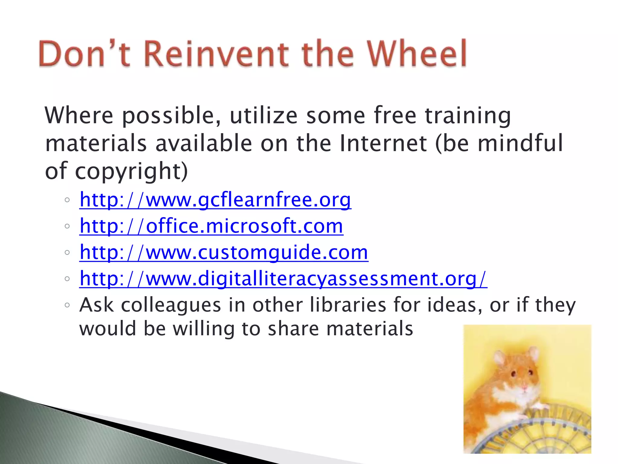 Where possible, utilize some free training
materials available on the Internet (be mindful
of copyright)
 ◦   http://www.gcflearnfree.org
 ◦   http://office.microsoft.com
 ◦   http://www.customguide.com
 ◦   http://www.digitalliteracyassessment.org/
 ◦   Ask colleagues in other libraries for ideas, or if they
     would be willing to share materials
 