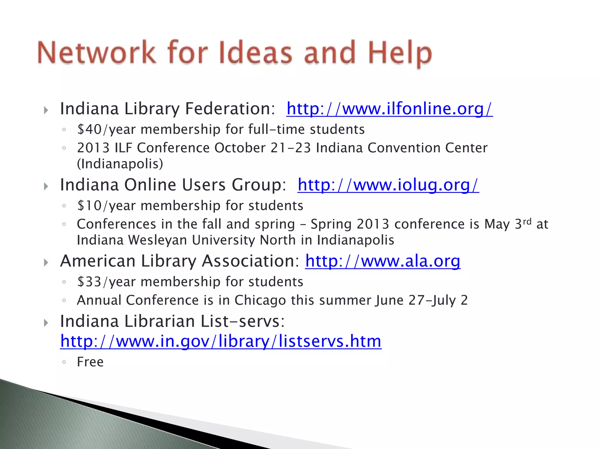    Indiana Library Federation: http://www.ilfonline.org/
    ◦ $40/year membership for full-time students
    ◦ 2013 ILF Conference October 21-23 Indiana Convention Center
      (Indianapolis)
   Indiana Online Users Group: http://www.iolug.org/
    ◦ $10/year membership for students
    ◦ Conferences in the fall and spring – Spring 2013 conference is May 3rd at
      Indiana Wesleyan University North in Indianapolis
   American Library Association: http://www.ala.org
    ◦ $33/year membership for students
    ◦ Annual Conference is in Chicago this summer June 27-July 2
   Indiana Librarian List-servs:
    http://www.in.gov/library/listservs.htm
    ◦ Free
 