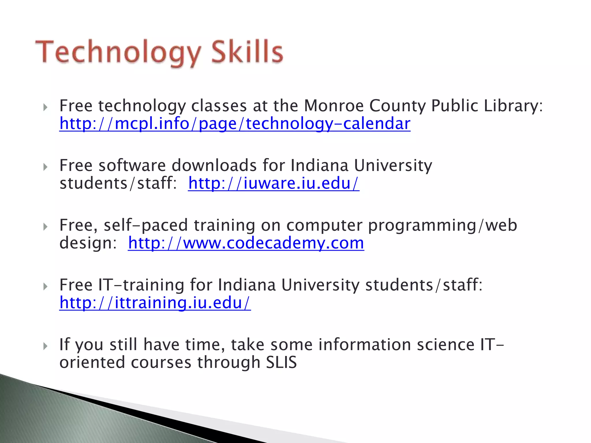    Free technology classes at the Monroe County Public Library:
    http://mcpl.info/page/technology-calendar

   Free software downloads for Indiana University
    students/staff: http://iuware.iu.edu/

   Free, self-paced training on computer programming/web
    design: http://www.codecademy.com

   Free IT-training for Indiana University students/staff:
    http://ittraining.iu.edu/

   If you still have time, take some information science IT-
    oriented courses through SLIS
 