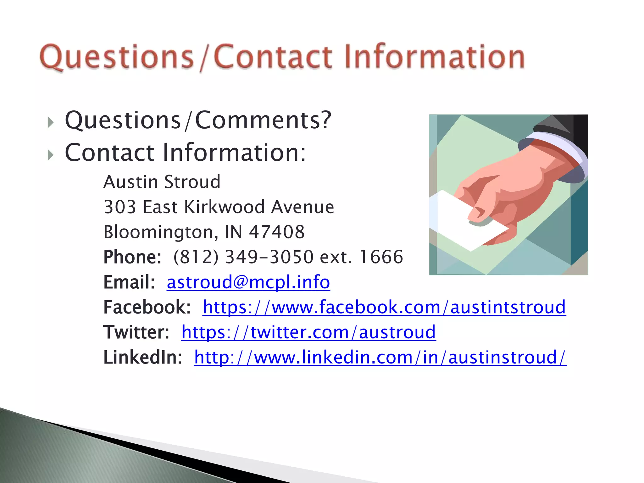    Questions/Comments?
   Contact Information:
      Austin Stroud
      303 East Kirkwood Avenue
      Bloomington, IN 47408
      Phone: (812) 349-3050 ext. 1666
      Email: astroud@mcpl.info
      Facebook: https://www.facebook.com/austintstroud
      Twitter: https://twitter.com/austroud
      LinkedIn: http://www.linkedin.com/in/austinstroud/
 