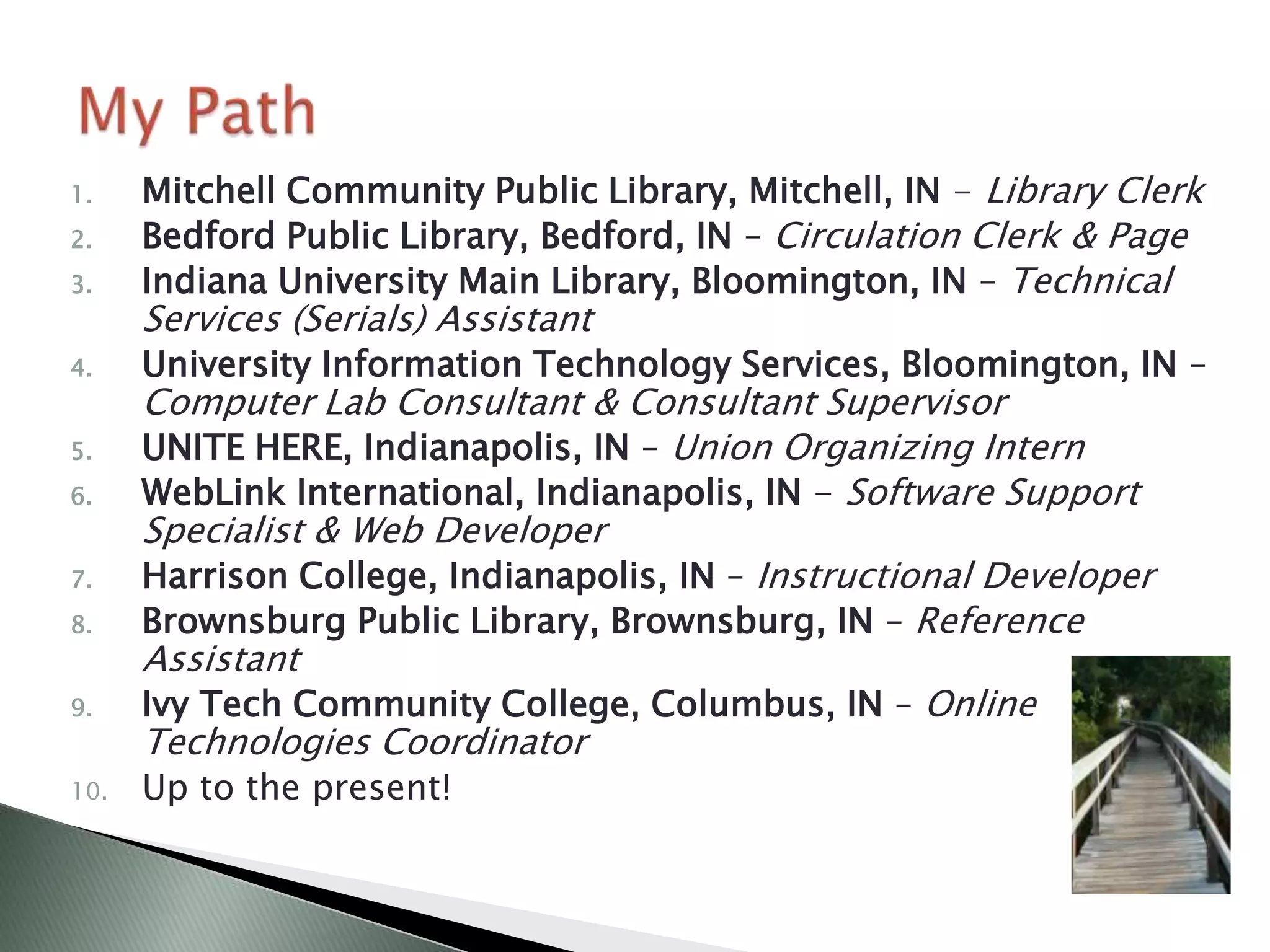 1.    Mitchell Community Public Library, Mitchell, IN - Library Clerk
2.    Bedford Public Library, Bedford, IN – Circulation Clerk & Page
3.    Indiana University Main Library, Bloomington, IN – Technical
      Services (Serials) Assistant
4.    University Information Technology Services, Bloomington, IN –
      Computer Lab Consultant & Consultant Supervisor
5.    UNITE HERE, Indianapolis, IN – Union Organizing Intern
6.    WebLink International, Indianapolis, IN - Software Support
      Specialist & Web Developer
7.    Harrison College, Indianapolis, IN – Instructional Developer
8.    Brownsburg Public Library, Brownsburg, IN – Reference
      Assistant
9.    Ivy Tech Community College, Columbus, IN – Online
      Technologies Coordinator
10.   Up to the present!
 