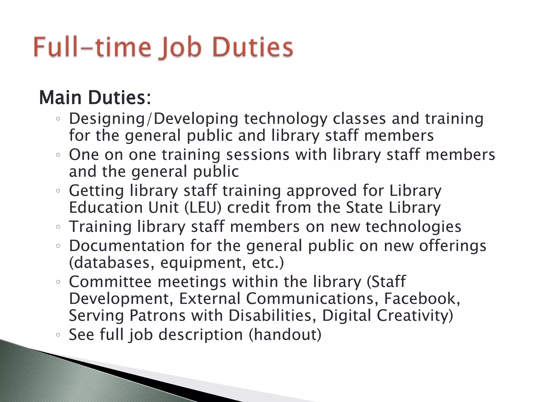 Main Duties:
 ◦ Designing/Developing technology classes and training
   for the general public and library staff members
 ◦ One on one training sessions with library staff members
   and the general public
 ◦ Getting library staff training approved for Library
   Education Unit (LEU) credit from the State Library
 ◦ Training library staff members on new technologies
 ◦ Documentation for the general public on new offerings
   (databases, equipment, etc.)
 ◦ Committee meetings within the library (Staff
   Development, External Communications, Facebook,
   Serving Patrons with Disabilities, Digital Creativity)
 ◦ See full job description (handout)
 