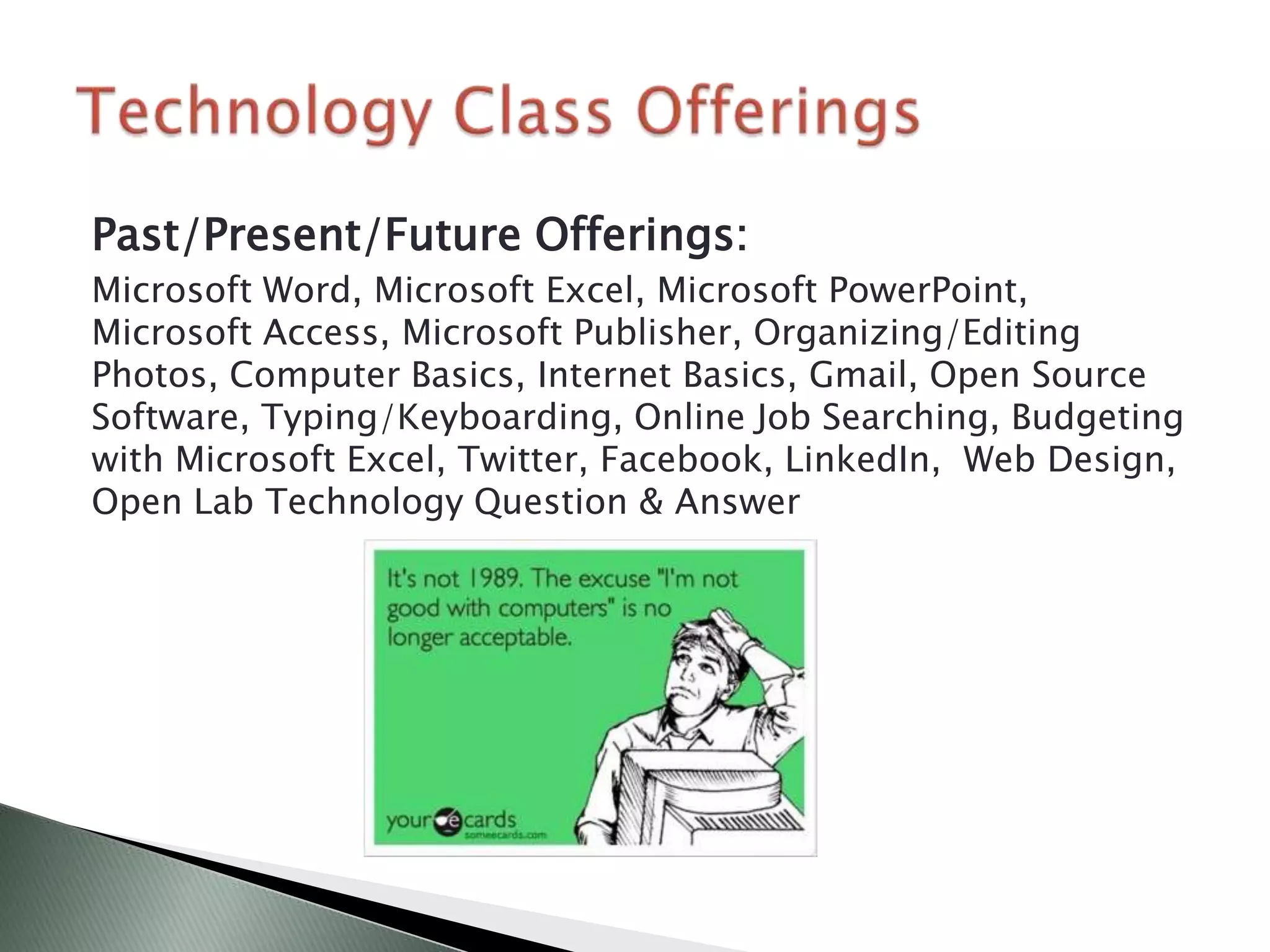 Past/Present/Future Offerings:
Microsoft Word, Microsoft Excel, Microsoft PowerPoint,
Microsoft Access, Microsoft Publisher, Organizing/Editing
Photos, Computer Basics, Internet Basics, Gmail, Open Source
Software, Typing/Keyboarding, Online Job Searching, Budgeting
with Microsoft Excel, Twitter, Facebook, LinkedIn, Web Design,
Open Lab Technology Question & Answer
 