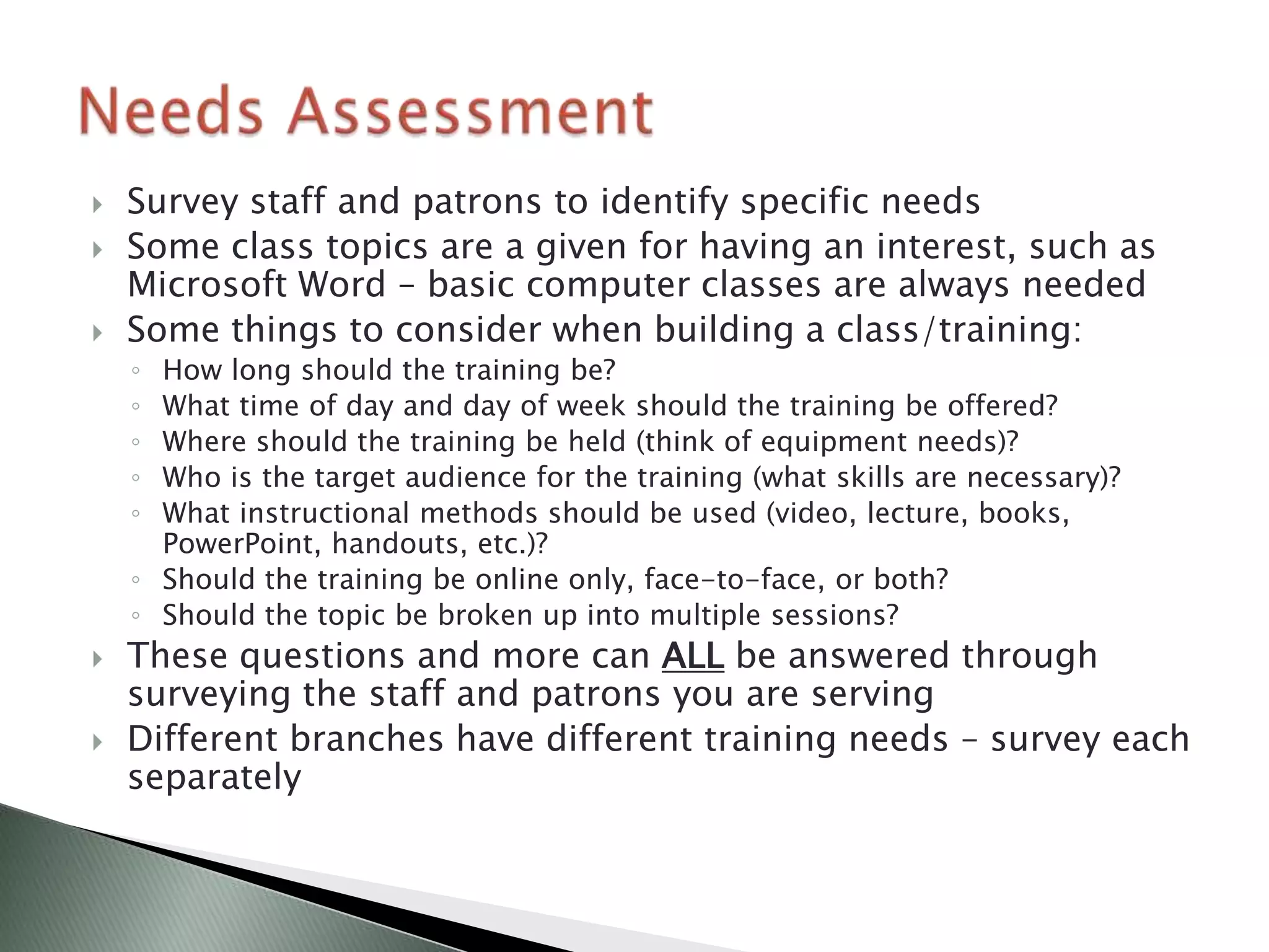    Survey staff and patrons to identify specific needs
   Some class topics are a given for having an interest, such as
    Microsoft Word – basic computer classes are always needed
   Some things to consider when building a class/training:
    ◦ How long should the training be?
    ◦ What time of day and day of week should the training be offered?
    ◦ Where should the training be held (think of equipment needs)?
    ◦ Who is the target audience for the training (what skills are necessary)?
    ◦ What instructional methods should be used (video, lecture, books,
      PowerPoint, handouts, etc.)?
    ◦ Should the training be online only, face-to-face, or both?
    ◦ Should the topic be broken up into multiple sessions?
   These questions and more can ALL be answered through
    surveying the staff and patrons you are serving
   Different branches have different training needs – survey each
    separately
 