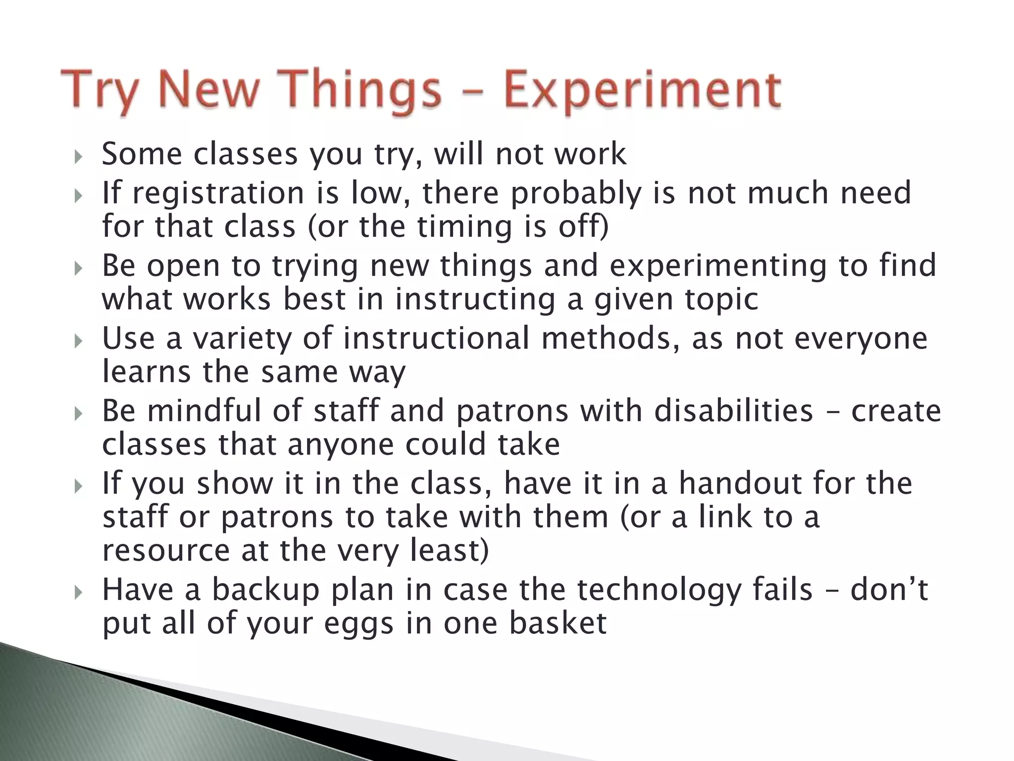    Some classes you try, will not work
   If registration is low, there probably is not much need
    for that class (or the timing is off)
   Be open to trying new things and experimenting to find
    what works best in instructing a given topic
   Use a variety of instructional methods, as not everyone
    learns the same way
   Be mindful of staff and patrons with disabilities – create
    classes that anyone could take
   If you show it in the class, have it in a handout for the
    staff or patrons to take with them (or a link to a
    resource at the very least)
   Have a backup plan in case the technology fails – don’t
    put all of your eggs in one basket
 