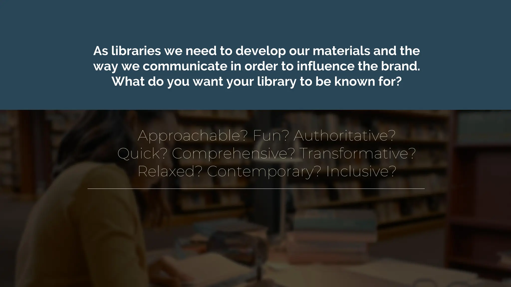 Approachable? Fun? Authoritative?
Quick? Comprehensive? Transformative?
Relaxed? Contemporary? Inclusive?
As libraries we need to develop our materials and the
way we communicate in order to influence the brand.
What do you want your library to be known for?
 