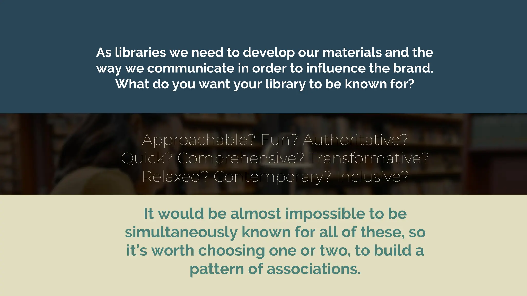 It would be almost impossible to be
simultaneously known for all of these, so
it’s worth choosing one or two, to build a
pattern of associations.
As libraries we need to develop our materials and the
way we communicate in order to influence the brand.
What do you want your library to be known for?
Approachable? Fun? Authoritative?
Quick? Comprehensive? Transformative?
Relaxed? Contemporary? Inclusive?
 