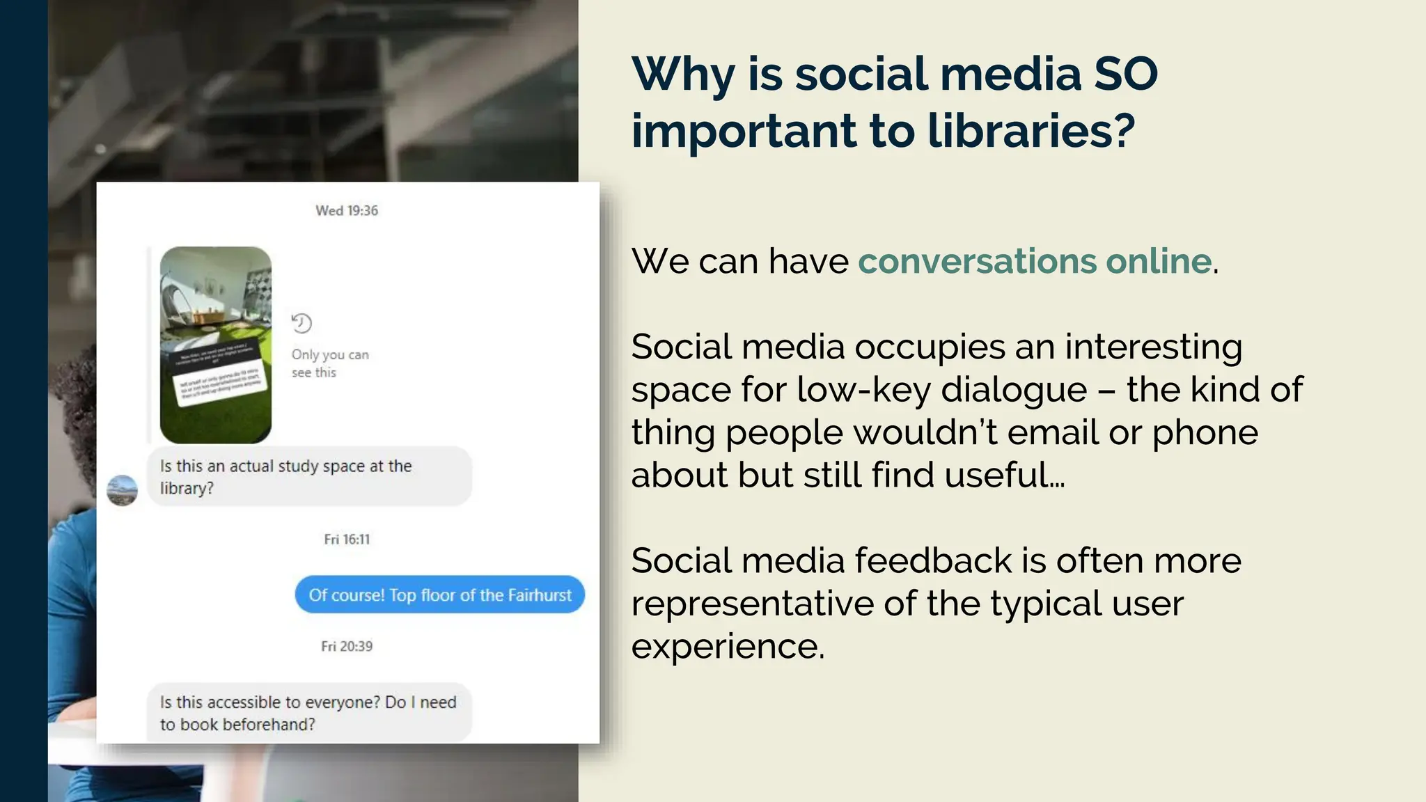 Why is social media SO
important to libraries?
We can have conversations online.
Social media occupies an interesting
space for low-key dialogue – the kind of
thing people wouldn’t email or phone
about but still find useful…
Social media feedback is often more
representative of the typical user
experience.
 
